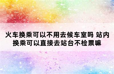 火车换乘可以不用去候车室吗 站内换乘可以直接去站台不检票嘛